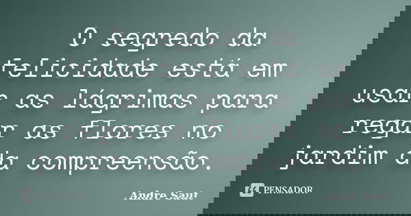 O segredo da felicidade está em usar as lágrimas para regar as flores no jardim da compreensão.... Frase de Andre Saut.