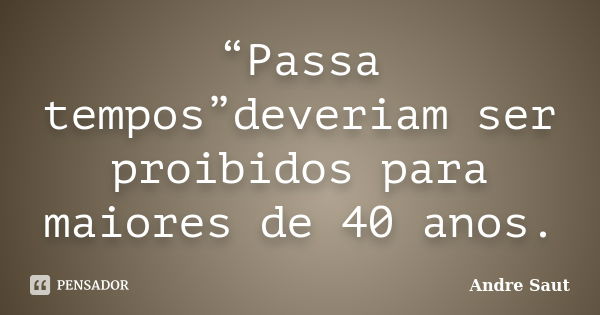 “Passa tempos”deveriam ser proibidos para maiores de 40 anos.... Frase de André Saut.