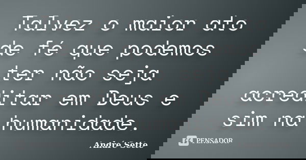 Talvez o maior ato de fé que podemos ter não seja acreditar em Deus e sim na humanidade.... Frase de André Sette.