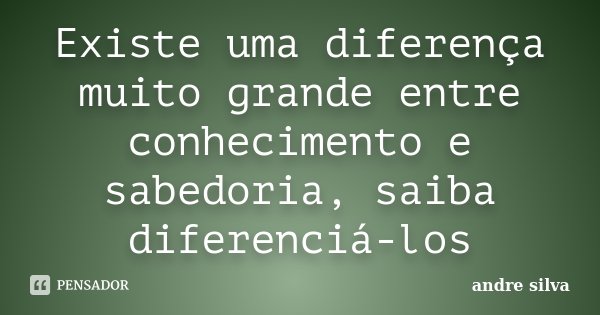 Existe uma diferença muito grande entre conhecimento e sabedoria, saiba diferenciá-los... Frase de André Silva.
