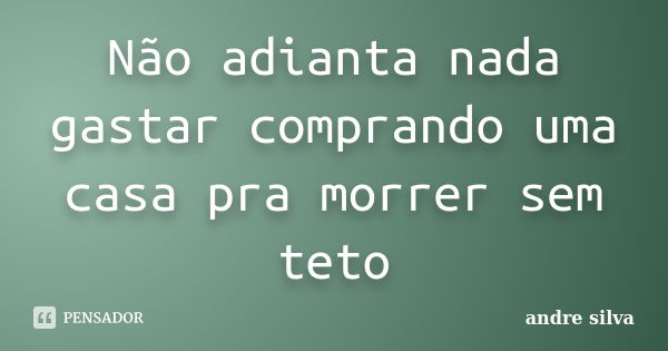 Não adianta nada gastar comprando uma casa pra morrer sem teto... Frase de André Silva.