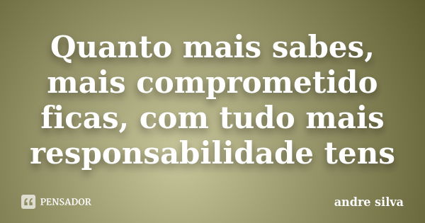 Quanto mais sabes, mais comprometido ficas, com tudo mais responsabilidade tens... Frase de André Silva.