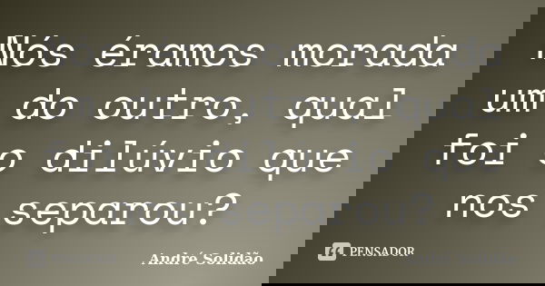 Nós éramos morada um do outro, qual foi o dilúvio que nos separou?... Frase de André Solidão.