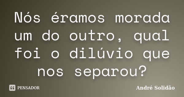 Nós éramos morada um do outro, qual foi o dilúvio que nos separou?... Frase de André Solidão.