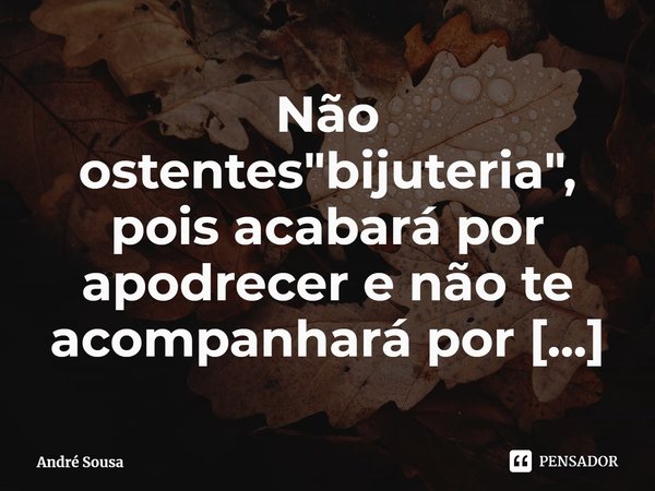 ⁠Não ostentes "bijuteria", pois acabará por apodrecer e não te acompanhará por toda a tua vida.... Frase de André Sousa.
