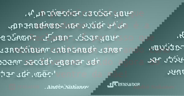 A primeira coisa que aprendemos na vida é a Reclamar. É por isso que muitos continuam chorando como se tivessem saído agora do ventre da mãe!... Frase de André Suhanov.