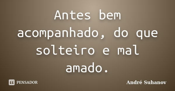 Antes bem acompanhado, do que solteiro e mal amado.... Frase de André Suhanov.