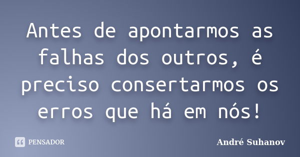 Antes de apontarmos as falhas dos outros, é preciso consertarmos os erros que há em nós!... Frase de André Suhanov.