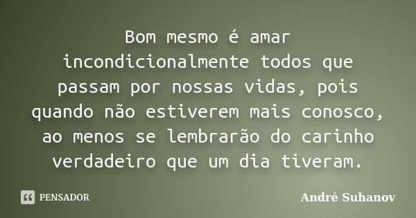 Bom mesmo é amar incondicionalmente todos que passam por nossas vidas, pois quando não estiverem mais conosco, ao menos se lembrarão do carinho verdadeiro que u... Frase de André Suhanov.