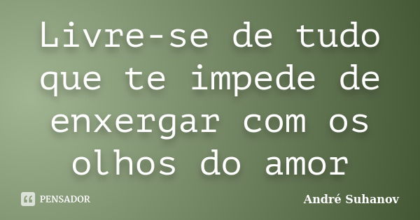 Livre-se de tudo que te impede de enxergar com os olhos do amor... Frase de André Suhanov.