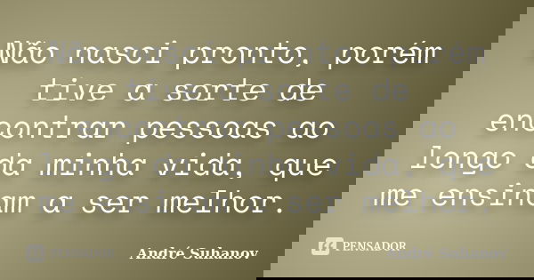 Não nasci pronto, porém tive a sorte de encontrar pessoas ao longo da minha vida, que me ensinam a ser melhor.... Frase de André Suhanov.