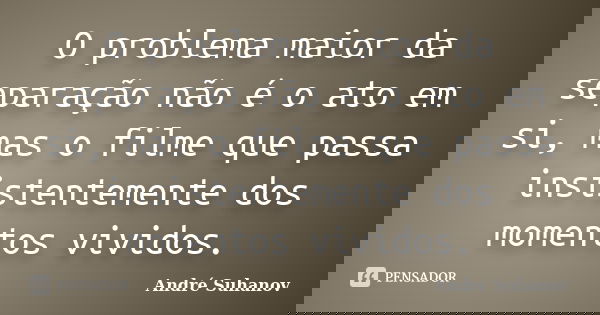 O problema maior da separação não é o ato em si, mas o filme que passa insistentemente dos momentos vividos.... Frase de André Suhanov.