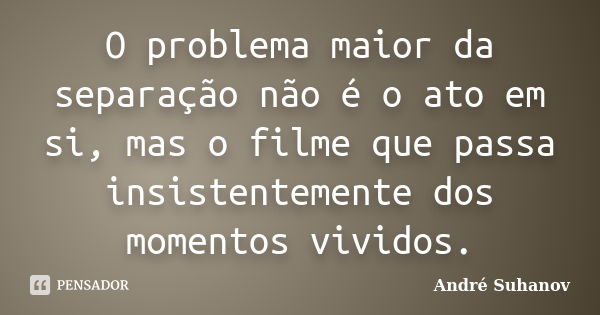 O problema maior da separação não é o ato em si, mas o filme que passa insistentemente dos momentos vividos.... Frase de André Suhanov.