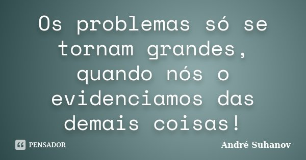 Os problemas só se tornam grandes, quando nós o evidenciamos das demais coisas!... Frase de André Suhanov.