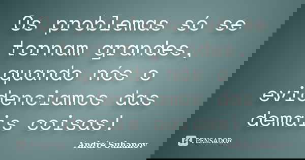 Os problemas só se tornam grandes, quando nós o evidenciamos das demais coisas!... Frase de André Suhanov.