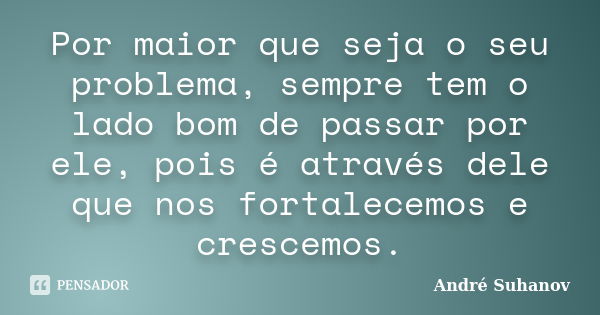 Por maior que seja o seu problema, sempre tem o lado bom de passar por ele, pois é através dele que nos fortalecemos e crescemos.... Frase de André Suhanov.