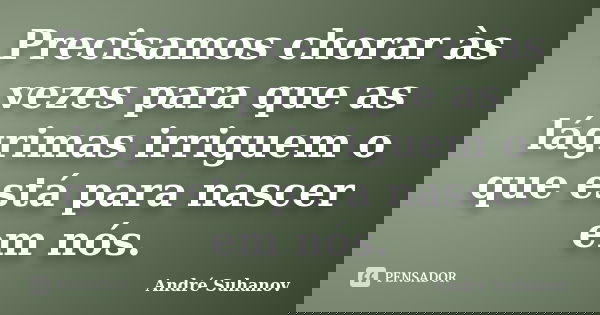Precisamos chorar às vezes para que as lágrimas irriguem o que está para nascer em nós.... Frase de André Suhanov.