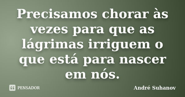 Precisamos chorar às vezes para que as lágrimas irriguem o que está para nascer em nós.... Frase de André Suhanov.