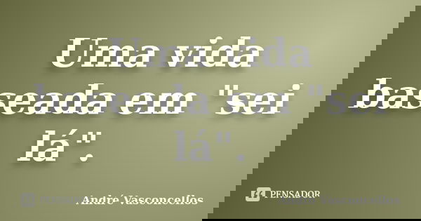Uma vida baseada em "sei lá".... Frase de André Vasconcellos.