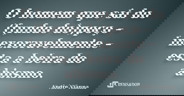O homem que sai do (fundo do)poço – inexoravelmente – esta a beira do abismo.... Frase de André Vianna.