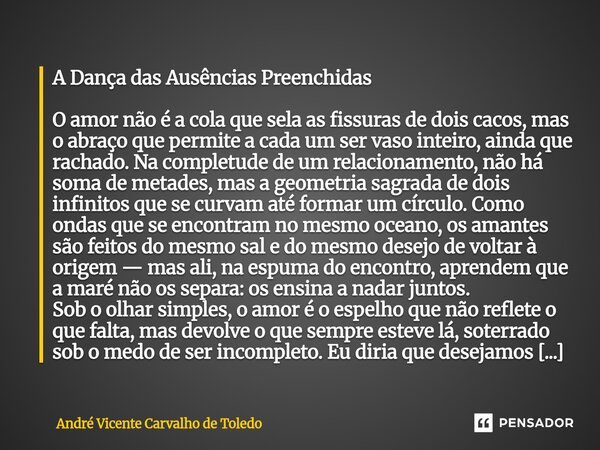 A Dança das Ausências Preenchidas O amor não é a cola que sela as fissuras de dois cacos, mas o abraço que permite a cada um ser vaso inteiro, ainda que rachad... Frase de André Vicente Carvalho de Toledo.
