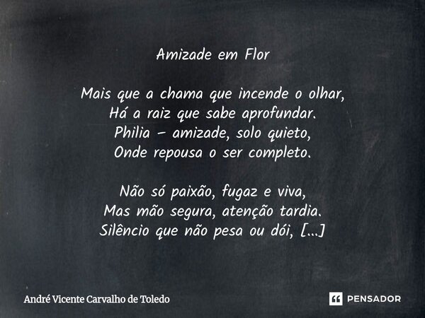 ⁠Amizade em Flor Mais que a chama que incende o olhar, Há a raiz que sabe aprofundar. Philia – amizade, solo quieto, Onde repousa o ser completo. Não só paixão,... Frase de André Vicente Carvalho de Toledo.