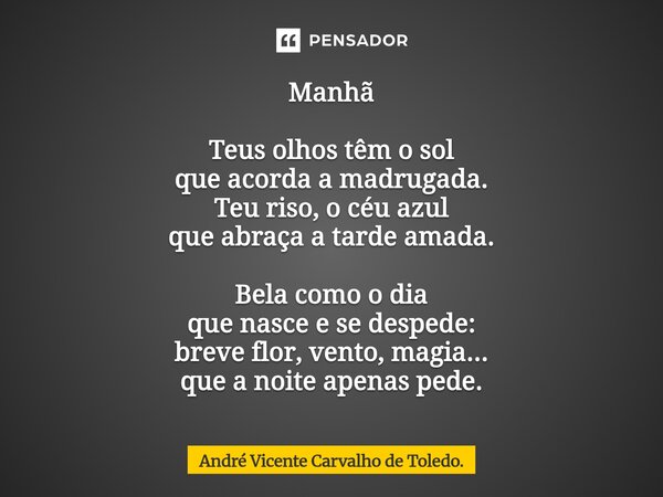 ⁠Manhã Teus olhos têm o sol que acorda a madrugada. Teu riso, o céu azul que abraça a tarde amada. Bela como o dia que nasce e se despede: breve flor, vento, ma... Frase de André Vicente Carvalho de Toledo..