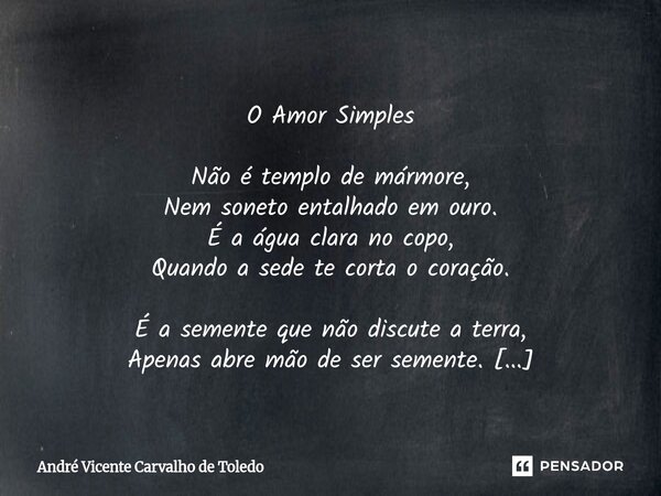  O Amor Simples Não é templo de mármore, Nem soneto entalhado em ouro. É a água clara no copo, Quando a sede te corta o coração. É a semente que não discute a ... Frase de André Vicente Carvalho de Toledo.