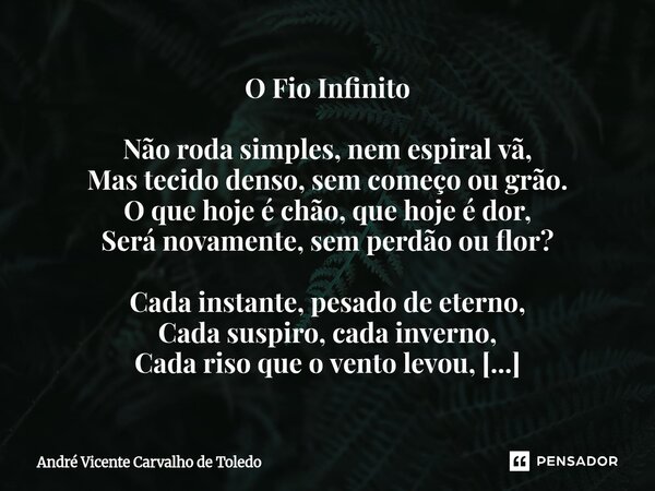 O Fio Infinito Não roda simples, nem espiral vã, Mas tecido denso, sem começo ou grão. O que hoje é chão, que hoje é dor, Será novamente, sem perdão ou flor? C... Frase de André Vicente Carvalho de Toledo.