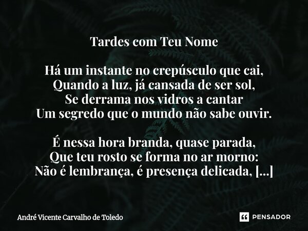 Tardes com Teu Nome Há um instante no crepúsculo que cai, Quando a luz, já cansada de ser sol, Se derrama nos vidros a cantar Um segredo que o mundo não sabe o... Frase de André Vicente Carvalho de Toledo.