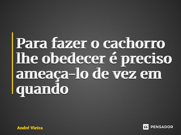 ⁠Para fazer o cachorro lhe obedecer é preciso ameaça-lo de vez em quando... Frase de andre vieira.