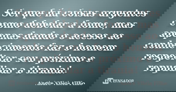 Sei que há coisas urgentes como debelar a fome, mas apenas dando o acesso ao conhecimento faz o homem respeitar seu próximo e repudiar a tirania!... Frase de André Vilela Filho.