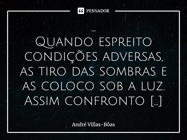 ⁠... Quando espreito condições adversas, as tiro das sombras e as coloco sob a luz. Assim confronto meus maiores temores a partir da racionalização da origem. C... Frase de André Villas-Bôas.