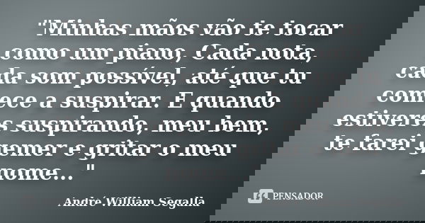 "Minhas mãos vão te tocar como um piano, Cada nota, cada som possível, até que tu comece a suspirar. E quando estiveres suspirando, meu bem, te farei gemer... Frase de André William Segalla.