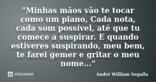 "Minhas mãos vão te tocar como um piano, Cada nota, cada som possível, até que tu comece a suspirar. E quando estiveres suspirando, meu bem, te farei gemer... Frase de André William Segalla.