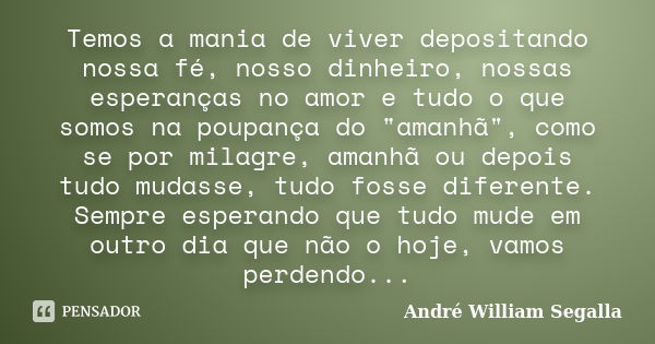 Temos a mania de viver depositando nossa fé, nosso dinheiro, nossas esperanças no amor e tudo o que somos na poupança do "amanhã", como se por milagre... Frase de André William Segalla.