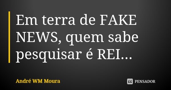 Em terra de FAKE NEWS, quem sabe pesquisar é REI...... Frase de André WM Moura.