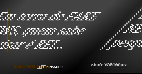Em terra de FAKE NEWS, quem sabe pesquisar é REI...... Frase de André WM Moura.