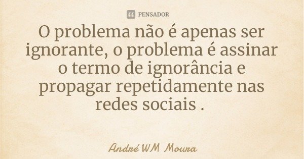 O problema não é apenas ser ignorante, o problema é assinar o termo de ignorância e propagar repetidamente nas redes sociais .... Frase de André WM Moura.