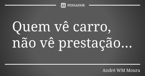 Quem vê carro, não vê prestação...... Frase de André WM Moura.