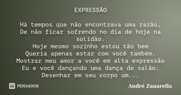 EXPRESSÃO Há tempos que não encontrava uma razão, De não ficar sofrendo no dia de hoje na solidão. Hoje mesmo sozinho estou tão bem Queria apenas estar com você... Frase de André Zanarella.