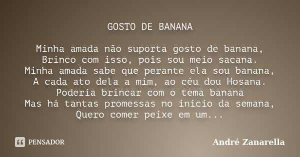 GOSTO DE BANANA Minha amada não suporta gosto de banana, Brinco com isso, pois sou meio sacana. Minha amada sabe que perante ela sou banana, A cada ato dela a m... Frase de André Zanarella.