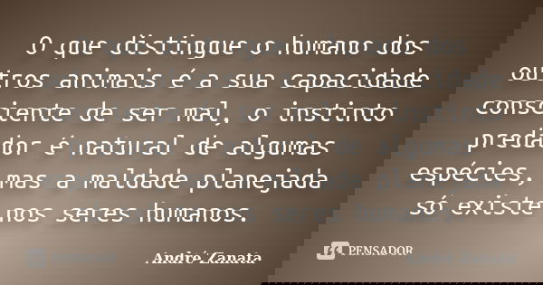 O que distingue o humano dos outros animais é a sua capacidade consciente de ser mal, o instinto predador é natural de algumas espécies, mas a maldade planejada... Frase de André Zanata.