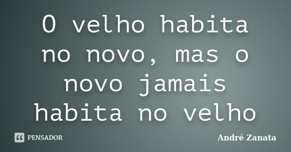 O velho habita no novo, mas o novo jamais habita no velho... Frase de André Zanata.