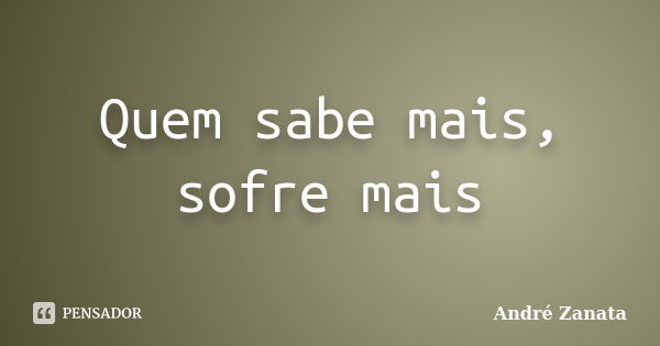 Quem sabe mais, sofre mais... Frase de André Zanata.