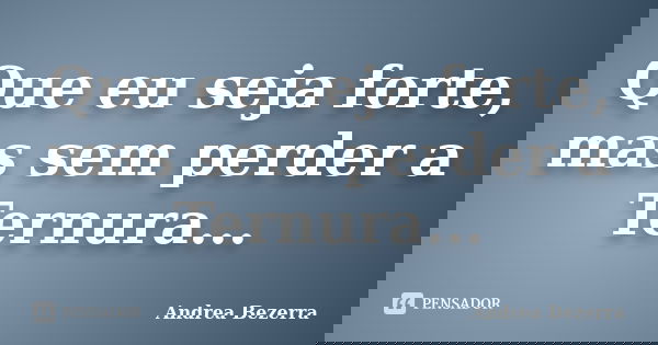 Que eu seja forte, mas sem perder a Ternura...... Frase de Andrea Bezerra.