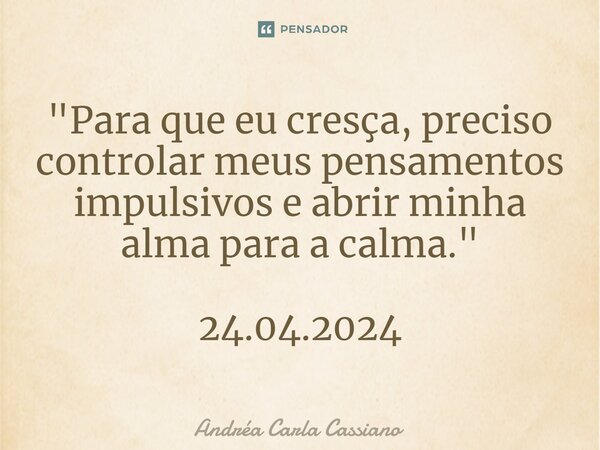 ⁠"Para que eu cresça, preciso controlar meus pensamentos impulsivos e abrir minha alma para a calma." 24.04.2024... Frase de Andréa Carla Cassiano.