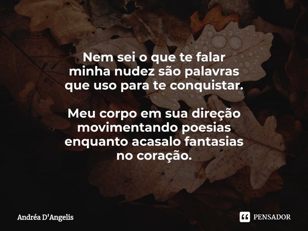 Nem sei o que te falar
minha nudez são palavras
que uso para te conquistar. Meu corpo em sua direção
movimentando poesias
enquanto acasalo fantasias
no coração.... Frase de Andrea D'Angelis.