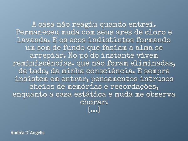 A casa não reagiu quando entrei. Permaneceu muda com seus ares de cloro e lavanda. E os ecos indistintos formando um som de fundo que faziam a alma se arrepiar.... Frase de Andréa DAngelis.