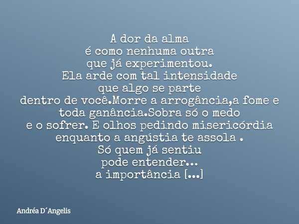 A dor da alma é como nenhuma outra que já experimentou. Ela arde com tal intensidade que algo se parte dentro de você.Morre a arrogância,a fome e toda ganância.... Frase de Andréa DAngelis.